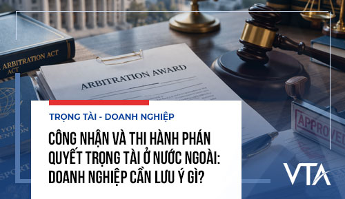 Công nhận và thi hành phán quyết trọng tài ở nước ngoài: Doanh nghiệp cần lưu ý gì?