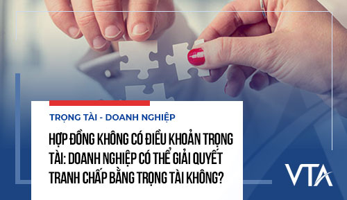 Hợp đồng không có điều khoản trọng tài: Doanh nghiệp có thể giải quyết tranh chấp bằng trọng tài không?