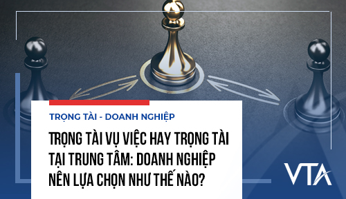 Trọng tài vụ việc hay trọng tài tại trung tâm: Doanh nghiệp nên lựa chọn như thế nào?