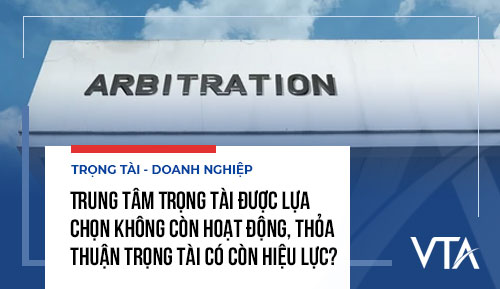 Trung tâm Trọng tài được lựa chọn không còn hoạt động, thỏa thuận trọng tài có còn hiệu lực?