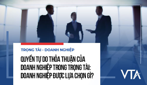 Quyền tự do thỏa thuận của doanh nghiệp trong trọng tài: Doanh nghiệp được lựa chọn gì?