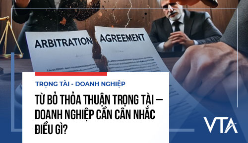Từ bỏ thỏa thuận trọng tài – Doanh nghiệp cần cân nhắc điều gì?